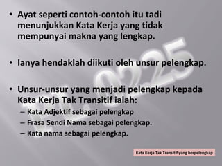• Ayat seperti contoh-contoh itu tadi
  menunjukkan Kata Kerja yang tidak
  mempunyai makna yang lengkap.

• Ianya hendaklah diikuti oleh unsur pelengkap.

• Unsur-unsur yang menjadi pelengkap kepada
  Kata Kerja Tak Transitif ialah:
  – Kata Adjektif sebagai pelengkap
  – Frasa Sendi Nama sebagai pelengkap.
  – Kata nama sebagai pelengkap.

                                  Kata Kerja Tak Transitif yang berpelengkap
 
