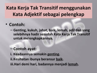 Kata Kerja Tak Transitif menggunakan
  Kata Adjektif sebagai pelengkap
• Contoh:
  – Genting, kukuh, jahat, baik, lemah, adil dan yang
    selebihnya hadir sesudah Kata Kerja Tak Transitif
    untuk melengkapkannya.

  – Contoh ayat:
  i. Keadaannya semakin genting.
  ii.Kesihatan ibunya beransur baik.
  iii.Hari demi hari, badannya menjadi lemah.
 