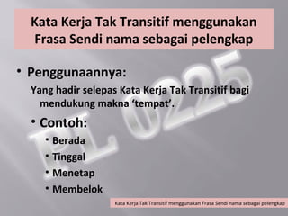 Kata Kerja Tak Transitif menggunakan
  Frasa Sendi nama sebagai pelengkap

• Penggunaannya:
  Yang hadir selepas Kata Kerja Tak Transitif bagi
    mendukung makna ‘tempat’.
  • Contoh:
     • Berada
     • Tinggal
     • Menetap
     • Membelok
                    Kata Kerja Tak Transitif menggunakan Frasa Sendi nama sebagai pelengkap
 