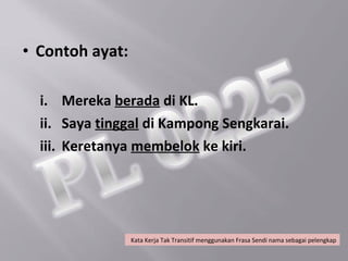 • Contoh ayat:

  i. Mereka berada di KL.
  ii. Saya tinggal di Kampong Sengkarai.
  iii. Keretanya membelok ke kiri.




                 Kata Kerja Tak Transitif menggunakan Frasa Sendi nama sebagai pelengkap
 