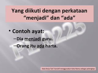 Yang diikuti dengan perkataan
     “menjadi” dan “ada”

• Contoh ayat:
 – Dia menjadi guru.
 – Orang itu ada harta.



               Kata Kerja Tak Transitif menggunakan Kata Nama sebagai pelengkap
 