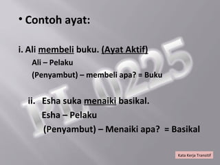• Contoh ayat:

i. Ali membeli buku. (Ayat Aktif)
   Ali – Pelaku
   (Penyambut) – membeli apa? = Buku


  ii. Esha suka menaiki basikal.
      Esha – Pelaku
      (Penyambut) – Menaiki apa? = Basikal

                                       Kata Kerja Transitif
 