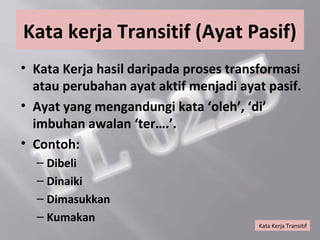 Kata kerja Transitif (Ayat Pasif)
• Kata Kerja hasil daripada proses transformasi
  atau perubahan ayat aktif menjadi ayat pasif.
• Ayat yang mengandungi kata ‘oleh’, ‘di’
  imbuhan awalan ‘ter….’.
• Contoh:
  – Dibeli
  – Dinaiki
  – Dimasukkan
  – Kumakan
                                       Kata Kerja Transitif
 