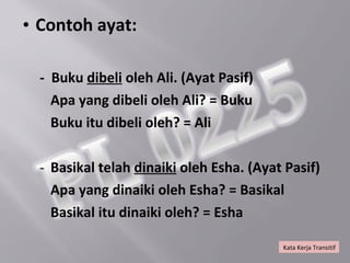 • Contoh ayat:

  - Buku dibeli oleh Ali. (Ayat Pasif)
    Apa yang dibeli oleh Ali? = Buku
    Buku itu dibeli oleh? = Ali

  - Basikal telah dinaiki oleh Esha. (Ayat Pasif)
    Apa yang dinaiki oleh Esha? = Basikal
    Basikal itu dinaiki oleh? = Esha

                                          Kata Kerja Transitif
 