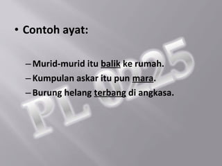 • Contoh ayat:

  – Murid-murid itu balik ke rumah.
  – Kumpulan askar itu pun mara.
  – Burung helang terbang di angkasa.
 