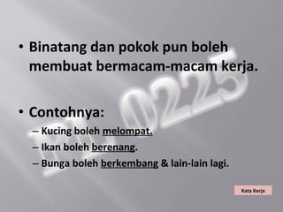 • Binatang dan pokok pun boleh
  membuat bermacam-macam kerja.

• Contohnya:
 – Kucing boleh melompat.
 – Ikan boleh berenang.
 – Bunga boleh berkembang & lain-lain lagi.

                                              Kata Kerja
 