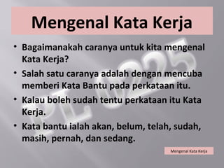 Mengenal Kata Kerja
• Bagaimanakah caranya untuk kita mengenal
  Kata Kerja?
• Salah satu caranya adalah dengan mencuba
  memberi Kata Bantu pada perkataan itu.
• Kalau boleh sudah tentu perkataan itu Kata
  Kerja.
• Kata bantu ialah akan, belum, telah, sudah,
  masih, pernah, dan sedang.
                                    Mengenal Kata Kerja
 