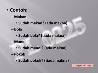 • Contoh:
  – Makan
     • Sudah makan? (ada makna)
  – Bola
     • Sudah bola? (tiada makna)
  – Mandi
     • Sudah mandi? (ada makna)
  – Pokok
     • Sudah pokok? (tiada makna)
                                    Mengenal Kata Kerja
 