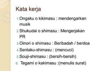 Kata kerja
1.Ongaku o kikimasu : mendengarkan
musik
2.Shukudai o shimasu : Mengerjakan
PR
3.Oinori o shimasu : Beribadah / berdoa
4.Sentaku-shimasu : (mencuci)
5.Souji-shimasu : (bersih-bersih)
6. Tegami o kakimasu :(menulis surat)
 