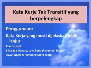 Kata Kerja Tak Transitif yang
            berpelengkap
Penggunaan:
Kata Kerja yang mesti dijelaskan lebih
 lanjut.
Contoh ayat:
Bila saya dewasa, saya hendak menjadi Doktor.
Saya tinggal di Kampong Mata-Mata.
 