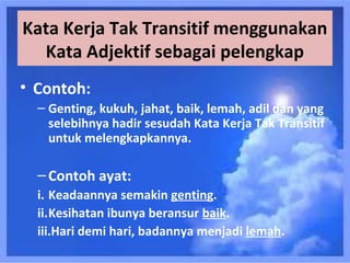 Kata Kerja Tak Transitif menggunakan
  Kata Adjektif sebagai pelengkap
• Contoh:
  – Genting, kukuh, jahat, baik, lemah, adil dan yang
    selebihnya hadir sesudah Kata Kerja Tak Transitif
    untuk melengkapkannya.

  – Contoh ayat:
  i. Keadaannya semakin genting.
  ii.Kesihatan ibunya beransur baik.
  iii.Hari demi hari, badannya menjadi lemah.
 