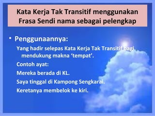 Kata Kerja Tak Transitif menggunakan
  Frasa Sendi nama sebagai pelengkap

• Penggunaannya:
  Yang hadir selepas Kata Kerja Tak Transitif bagi
    mendukung makna ‘tempat’.
  Contoh ayat:
  Mereka berada di KL.
  Saya tinggal di Kampong Sengkarai.
  Keretanya membelok ke kiri.
 