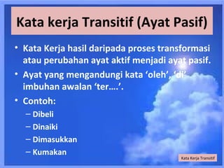 Kata kerja Transitif (Ayat Pasif)
• Kata Kerja hasil daripada proses transformasi
  atau perubahan ayat aktif menjadi ayat pasif.
• Ayat yang mengandungi kata ‘oleh’, ‘di’
  imbuhan awalan ‘ter….’.
• Contoh:
  – Dibeli
  – Dinaiki
  – Dimasukkan
  – Kumakan
                                       Kata Kerja Transitif
 