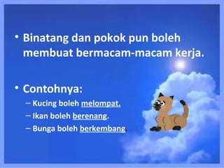 • Binatang dan pokok pun boleh
  membuat bermacam-macam kerja.

• Contohnya:
 – Kucing boleh melompat.
 – Ikan boleh berenang.
 – Bunga boleh berkembang.
 