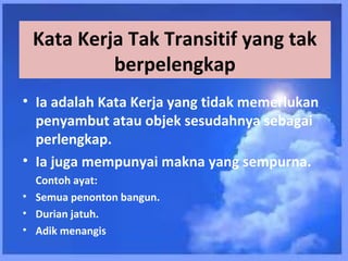 Kata Kerja Tak Transitif yang tak
          berpelengkap
• Ia adalah Kata Kerja yang tidak memerlukan
  penyambut atau objek sesudahnya sebagai
  perlengkap.
• Ia juga mempunyai makna yang sempurna.
  Contoh ayat:
• Semua penonton bangun.
• Durian jatuh.
• Adik menangis
 