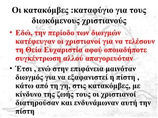 Οι κατακόμβες :καταφύγιο για τους
διωκόμενους χριστιανούς
• Εδώ, την περίοδο των διωγμών
κατέφευγαν οι χριστιανοί για να τελέσουν
τη Θεία Ευχαριστία αφού οποιαδήποτε
συγκέντρωση αλλού απαγορευόταν
• Έτσι , ενώ στην επιφάνεια μαινόταν
διωγμός για να εξαφανιστεί η πίστη ,
κάτω από τη γη, στις κατακόμβες, με
κίνδυνο της ζωής τους οι χριστιανοί
διατηρούσαν και ενδυνάμωναν αυτή την
πίστη
 