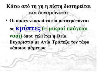 Κάτω από τη γη η πίστη διατηρείταιΚάτω από τη γη η πίστη διατηρείται
και δυναμώνεταικαι δυναμώνεται
• Οι οικογενειακοί τάφοι μετατρέπονται
σε κρύπτες (= μικροί υπόγειοι
ναοί) όπου τελείται η Θεία
Ευχαριστία με Αγία Τράπεζα τον τάφο
κάποιου μάρτυρα
 