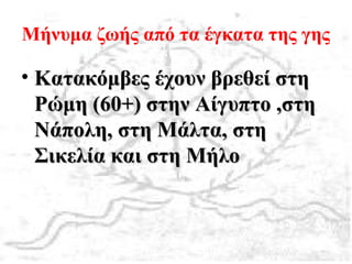 Μήνυμα ζωής από τα έγκατα της γης
• Κατακόμβες έχουν βρεθεί στηΚατακόμβες έχουν βρεθεί στη
Ρώμη (60+) στην Αίγυπτο ,στηΡώμη (60+) στην Αίγυπτο ,στη
Νάπολη, στη Μάλτα, στηΝάπολη, στη Μάλτα, στη
Σικελία και στη ΜήλοΣικελία και στη Μήλο
 