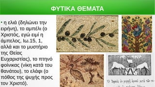 ΦΥΤΙΚΑ ΘΕΜΑΤΑ
●
η ελιά (δηλώνει την
ειρήνη), το αμπέλι (ο
Χριστός, εγώ ειμί η
άμπελος, Ιω.15, 1,
αλλά και το μυστήριο
της Θείας
Ευχαριστίας), το πτηνό
φοίνικας (νίκη κατά του
θανάτου), το ελάφι (ο
πόθος της ψυχής προς
τον Χριστό).
 