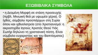 ΕΞΩΒΙΒΛΙΚΑ ΣΥΜΒΟΛΑ
●
η Δεομένη Μορφή σε στάση προσευχής
(πρβλ. Μινωική θεά με υψωμέα χέρια). Ο
Ιχθύς, σύμβολο προϋπάρχων στη Συρία
όπου και ιχθυολατρεία (στο Χριστιανισμό: η
ακροστιχίδα Ιησούς Χριστός Θεού Υιός
Σωτήρ δηλώνει τη χριστιανική πίστη. Είναι
σύμβολο ευχαριστίας και του Βαπτίσματος)
 