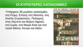ΟΙ ΚΥΡΙΟΤΕΡΕΣ ΚΑΤΑΚΟΜΒΕΣ
●
Υπάρχουν 36 μεγάλες κατακόμβες
στη Ρώμη. Επίσης στη Νάπολη, στη
Σικελία (Συρακούσες, Παλέρμο),
στην Αίγυπτο και Βόρειο Αφρική,
στη Συρία, στη Μικρά Ασία και στα
νησιά Μάλτα, Κύπρο και Μήλο
 