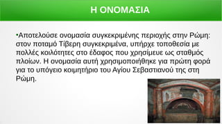 ﾗ
●
Αποτελούσε ονομασία συγκεκριμένης περιοχής στην Ρώμη:
στον ποταμό Τίβερη συγκεκριμένα, υπήρχε τοποθεσία με
πολλές κοιλότητες στο έδαφος που χρησίμευε ως σταθμός
πλοίων. Η ονομασία αυτή χρησιμοποιήθηκε για πρώτη φορά
για το υπόγειο κοιμητήριο του Αγίου Σεβαστιανού της στη
Ρώμη.
Η ΟΝΟΜΑΣΙΑ
 