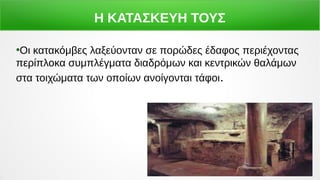 Η ΚΑΤΑΣΚΕΥΗ ΤΟΥΣ
●
Οι κατακόμβες λαξεύονταν σε πορώδες έδαφος περιέχοντας
περίπλοκα συμπλέγματα διαδρόμων και κεντρικών θαλάμων
στα τοιχώματα των οποίων ανοίγονται τάφοι.
 