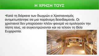 Η ΧΡΗΣΗ ΤΟΥΣ
●
Κατά τη διάρκεια των διωγμών ο Χριστιανισμός
αντιμετωπίστηκε σα μια παράνομη δεισιδαιμονία. Οι
χριστιανοί δεν μπορούσαν πλέον φανερά να ομολογούν την
πίστη τους, να συγκεντρώνονται και να τελούν τη Θεία
Ευχαριστία.
 