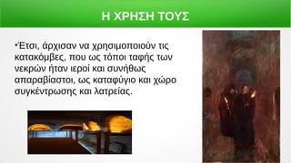 Η ΧΡΗΣΗ ΤΟΥΣ
●
Έτσι, άρχισαν να χρησιμοποιούν τις
κατακόμβες, που ως τόποι ταφής των
νεκρών ήταν ιεροί και συνήθως
απαραβίαστοι, ως καταφύγιο και χώρο
συγκέντρωσης και λατρείας.
 