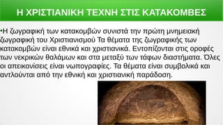 Η ΧΡΙΣΤΙΑΝΙΚΗ ΤΕΧΝΗ ΣΤΙΣ ΚΑΤΑΚΟΜΒΕΣ
●
Η ζωγραφική των κατακομβών συνιστά την πρώτη μνημειακή
ζωγραφική του Χριστιανισμού Τα θέματα της ζωγραφικής των
κατακομβών είναι εθνικά και χριστιανικά. Εντοπίζονται στις οροφές
των νεκρικών θαλάμων και στα μεταξύ των τάφων διαστήματα. Όλες
οι απεικονίσεις είναι νωπογραφίες. Τα θέματα είναι συμβολικά και
αντλούνται από την εθνική και χριστιανική παράδοση.
 