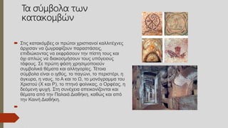 Τα σύμβολα των
κατακομβών
 Στις κατακόμβες οι πρώτοι χριστιανοί καλλιτέχνες
άρχισαν να ζωγραφίζουν παραστάσεις,
επιδιώκοντας να εκφράσουν την πίστη τους και
όχι απλώς να διακοσμήσουν τους υπόγειους
τάφους. Σε πρώτη φάση χρησιμοποιούν
συμβολικά θέματα και αλληγορίες. Τέτοια
σύμβολα είναι ο ιχθύς, το παγώνι, το περιστέρι, η
άγκυρα, η ναυς, το Α και το Ω, το μονόγραμμα του
Χριστού (Χ και Ρ), το πτηνό φοίνικας, ο Ορφέας, η
δεόμενη ψυχή. Στη συνέχεια απεικονίζονται και
θέματα από την Παλαιά Διαθήκη, καθώς και από
την Καινή Διαθήκη.

 