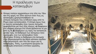 Η προέλευση των
κατακομβών
 Άποψη πολλών αρχαιολόγων στα τέλη του 19ου
και στις αρχές του 20ου αιώνων ήταν πως ως
κατακόμβες χρησιμοποιήθηκαν τα
υπόγεια λατομεία που οι Εθνικοί γύρω από τη
Ρώμη είχαν κατασκευάσει. Η άποψη όμως πως
οι πρώτες κατακόμβες ήταν πρώην λατομεία
αμφισβητείται για τους εξής λόγους: α) διαφέρουν
στο εδαφικό στρώμα στο οποίο βρίσκονται τα μεν
από τις δε β) διαφέρουν ως προς την κατασκευή
μεταξύ τους. Οι διάδρομοι των λατομείων ήταν
ευρύχωροι, ενώ των κατακομβών πολύ
στενότεροι. Επίσης οι διάδρομοι στα λατομεία
ήταν δημιουργημένοι όχι βάσει κάποιου σχεδίου
αλλά ακανόνιστα, κάτι που δεν ίσχυε για τις
κατακόμβες. Τέλος, η μετατροπή ορυχείου σε
κατακόμβη απαιτούσε επιπλέον εργασίες.
 