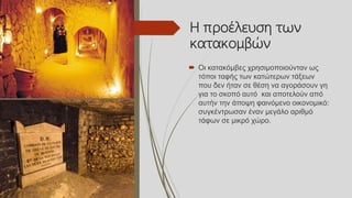 Η προέλευση των
κατακομβών
 Οι κατακόμβες χρησιμοποιούνταν ως
τόποι ταφής των κατώτερων τάξεων
που δεν ήταν σε θέση να αγοράσουν γη
για το σκοπό αυτό και αποτελούν από
αυτήν την άποψη φαινόμενο οικονομικό:
συγκέντρωσαν έναν μεγάλο αριθμό
τάφων σε μικρό χώρο.
 