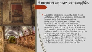 Η κατασκευή των κατακομβών
 Αρκοσόλια βρίσκονται κυρίως όχι τόσο στους
διαδρόμους αλλά στους νεκρικούς θαλάμους. Οι
θάλαμοι αυτοί ήταν προορισμένοι για
οικογενειακούς τάφους κατ' επίδραση των
εθνικών. Το σχήμα τους ήταν τετράγωνο ή
τριγωνικό, ή πεντάγωνο ή εξάγωνο ή οκτάγωνο,
κυκλικό ή ημικυκλικό. Ως προς τον αερισμό τους
κατά διάφορες αποστάσεις υπήρχαν αεραγωγοί
που επικοινωνούσαν με την επιφάνεια, ενώ για το
φωτισμό υπήρχαν λυχνίες από αργυρό ή
ορείχαλκο Μάλιστα με τη χρήση αυτών των
λυχνιών συνδέεται η συνήθεια καύσης καντηλιών
ή ανάματος κεριών στις εκκλησίες σε ανάμνηση
των δοκιμασιών των πρώτων χριστιανών.
 