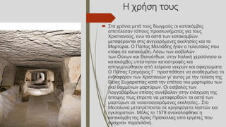 Η χρήση τους
 Στα χρόνια μετά τους διωγμούς οι κατακόμβες
απετέλεσαν τόπους προσκυνήματος για τους
Χριστιανούς, ενώ τα οστά των κατακομβών
μεταφέρονται στις ανεγειρόμενες εκκλησίες και τα
Μαρτύρια. Ο Πάπας Μιλτιάδης ήταν ο τελευταίος που
ετάφη σε κατακόμβη. Λόγω των εισβολών
των Ούνων και Βισιγότθων, στην Ιταλική χερσόνησο οι
κατακόμβες υπέστησαν καταστροφές και
απογυμνώθηκαν από λείψανα νεκρών και αφιερώματα.
Ο Πάπας Γρηγόριος Γ΄ προσπάθησε να αναθερμάνει το
ενδιαφέρον των Χριστιανών γι' αυτές με την τέλεση της
Θείας Ευχαριστίας κατά την επέτειο του μαρτυρίου των
εκεί θαμμένων μαρτύρων. Οι εισβολές των
Λογγοβάρδων επίσης συνέβαλαν στην ενίσχυση της
άποψης πως έπρεπε να μεταφερθούν τα οστά των
μαρτύρων σε νεοανεαγειρόμενες εκκλησίες.. Στο
Μεσαίωνα μετατρέπονται σε κρησφύγετα ληστών και
εγκληματιών. Μόλις το 1578 ανακαλύφθηκε η
κατακόμβη της Αγίας Πρίσκιλλας από εργάτες που
έψαχναν πορσελάνη.
 