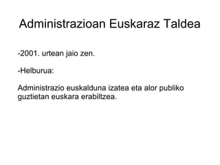 Administrazioan Euskaraz Taldea
-2001. urtean jaio zen.
-Helburua:
Administrazio euskalduna izatea eta alor publiko
guztietan euskara erabiltzea.
 