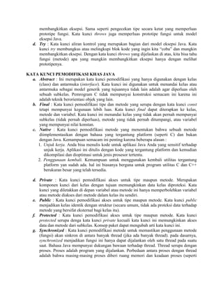 membangkitkan eksepsi. Sama seperti pengecekan tipe secara ketat yang memperluas
      prototipe fungsi. Kata kunci throws juga memperluas prototipe fungsi untuk model
      eksepsi Java.
   d. Try : Kata kunci aliran kontrol yang merupakan bagian dari model eksepsi Java. Kata
      kunci try membungkus atau melingkupi blok kode yang ingin kita “coba” dan mungkin
      membangkitkan eksepsi. Dengan kata kunci throws yang dijelaskan di atas, kita bisa tahu
      fungsi (metode) apa yang mungkin membangkitkan eksepsi hanya dengan melihat
      prototipenya.

KATA KUNCI PEMODIFIKASI KHAS JAVA
  a. Abstract : Ini merupakan kata kunci pemodifikasi yang hanya digunakan dengan kelas
      (class) dan antarmuka (interface). Kata kunci ini digunakan untuk menandai kelas atau
      antarmuka sebagai model generik yang tujuannya tidak lain adalah agar diperluas oleh
      sebuah subkelas. Pemrogram C tidak mempunyai konstruksi semacam ini karena ini
      adalah teknik berorientasi objek yang lain.
  b. Final : Kata kunci pemodifikasi tipe dan metode yang serupa dengan kata kunci const
      tetapi mempunyai kegunaan lebih luas. Kata kunci final dapat diterapkan ke kelas,
      metode dan variabel. Kata kunci ini menandai kelas yang tidak akan pernah mempunyai
      subkelas (tidak pernah diperluas), metode yang tidak pernah ditumpangi, atau variabel
      yang mempunyai nilai konstan.
  c. Native : Kata kunci pemodifikasi metode yang menentukan bahwa sebuah metode
      diimplementasikan dengan bahasa yang tergantung platform (seperti C) dan bukan
      dengan Java. Kemampuan semacam ini penting karena beberapa alasan :
     1. Unjuk kerja. Anda bisa menulis kode untuk aplikasi Java Anda yang sensitif terhadap
         unjuk kerja. Aplikasi ini ditulis dengan kode yang tergantung platform dan kemudian
         dikompilasi dan dioptimasi untuk jenis prosesor tertentu.
     2. Penggunaan kembali. Kemampuan untuk menggunakan kembali utilitas tergantung
         platform yan sudah ada. hal ini biasanya berguna untuk program utilitas C dan C++
         berukuran besar yang telah tersedia.

   d. Private : Kata kunci pemodifikasi akses untuk tipe maupun metode. Merupakan
      komponen kunci dari kelas dengan tujuan memungkinkan data kelas diproteksi. Kata
      kunci yang diletakkan di depan variabel atau metode ini hanya memperbolehkan variabel
      atau metode diakses dari metode dalam kelas itu sendiri.
   e. Public : Kata kunci pemodifikasi akses untuk tipe maupun metode. Kata kunci public
      menjadikan kelas identik dengan struktur (secara umum, tidak ada proteksi data terhadap
      metode yang bersifat eksternal bagi kelas itu).
   f. Protected : Kata kunci pemodifikasi akses untuk tipe maupun metode. Kata kunci
      protected serupa denga kata kunci private kecuali kata kunci ini memungkinkan akses
      data dan metode dari subkelas. Konsep paket dapat mengubah arti kata kunci ini.
   g. Synchronized : Kata kunci pemodifikasi metode untuk memastikan penggunaan metode
      (fungsi) akan sinkron di antara banyak thread (jika ada banyak thread). pada dasarnya,
      synchronized menjadikan fungsi ini hanya dapat dijalankan oleh satu thread pada suatu
      saat. Bahasa Java mempunyai dukungan bawaan terhadap thread. Thread serupa dengan
      proses. Proses adalah program yang dijalankan. Perbedaan antara proses dengan thread
      adalah bahwa masing-masing proses diberi ruang memori dan keadaan proses (seperti
 