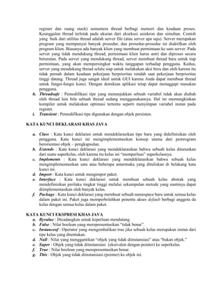 register dan ruang stack) sementera thread berbagi memori dan keadaan proses.
      Keunggulan thread terletak pada ukuran dari eksekusi asinkron dan simultan. Contoh
      yang baik dari utilitas thread adalah server file (atau server apa saja). Server merupakan
      program yang mempunyai banyak prosedur, dan prosedur-prosedur ini diaktifkan oleh
      program klien. Biasanya ada banyak klien yang membuat permintaan ke satu server. Pada
      server yang tidak mendukung thread, permintaan klien harus antri dan diproses secara
      berurutan. Pada server yang mendukung thread, server membuat thread baru untuk tiap
      permintaan, yang akan mempersingkat waktu tanggapan terhadap pengguna. Kedua,
      server yang mendukung thread selalu siap untuk melakukan aksi beru dan oleh karena itu
      tidak pernah dalam keadaan pekerjaan berprioritas rendah saat pekerjaan berprioritas
      tinggi datang. Thread juga sangat ideal untuk GUI karena Anda dapat membuat thread
      untuk fungsi-fungsi kunci. Dengan demikian aplikasi tetap dapat menaggapi masukan
      pengguna.
   h. Threadsafe : Pemodifikasi tipe yang menunjukkan sebuah variabel tidak akan diubah
      oleh thread lain bila sebuah thread sedang menggunakannya. Hal ini memungkinkan
      kompiler untuk melakukan optimasi tertentu seperti menyimpan variabel instan pada
      register.
   i. Transient : Pemodifikasi tipe digunakan dengan objek persisten.

KATA KUNCI DEKLARASI KHAS JAVA

   a. Class : Kata kunci deklarasi untuk mendeklarasikan tipe baru yang didefinisikan oleh
      pengguna. Kata kunci ini mengimplementasikan konsep utama dari pemrogram
      berorientasi objek – pengkapsulan.
   b. Extends : Kata kunci deklarasi yang mendeklarasikan bahwa sebuah kelas diturunkan
      dari suatu superkelas, oleh karena itu kelas ini “memperluas” superkelasnya.
   c. Implements : Kata kunci deklarasi yang mendeklarasikan bahwa sebuah kelas
      mengimplementasikan satu atau beberapa antarmuka yang dituliskan di belakang kata
      kunci ini.
   d. Import : Kata kunci untuk mengimpor paket.
   e. Interface : Kata kunci deklarasi untuk membuat sebuah kelas abstrak yang
      mendefinisikan perilaku tingkat tinggi melalui sekumpulan metode yang nantinya dapat
      diimplementasikan oleh banyak kelas.
   f. Package : Kata kunci deklarasi yang membuat sebuah namespace baru untuk semua kelas
      dalam paket ini. Paket juga memperbolehkan penentu akses default berbagi anggota da
      kelas dengan semua kelas dalam paket.

KATA KUNCI EKSPRESI KHAS JAVA
  a. Byvalue : Dicadangkan untuk keperluan mendatang.
  b. False : Nilai boolean yang merepresentasikan “tidak benar”.
  c. Instanceof : Operator yang mengembalikan true jika sebuah kelas merupakan instan dari
     tipe kelas yang ditentukan.
  d. Null : Nilai yang menggantikan “objek yang tidak diinstansiasi” atau “bukan objek.”
  e. Super : Objek yang tidak diinstansiasi (ekuivalen dengan pointer) ke superkelas.
  f. True : Nilai boolean yang merepresentasikan benar.
  g. This : Objek yang tidak diinstansiasi (pointer) ke objek ini.
 