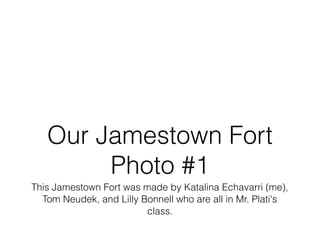 Our Jamestown Fort
        Photo #1
This Jamestown Fort was made by Katalina Echavarri (me),
  Tom Neudek, and Lilly Bonnell who are all in Mr. Plati's
                         class.
 