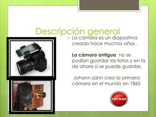 Descripción general 
 La cámara es un diapositiva 
creado hace muchos años . 
La cámara antigua no se 
podían guardar las fotos y en la 
de ahora si se puede guardar. 
Johann zahn creo la primera 
cámara en el mundo en 1865 
 