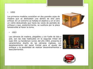 • 1850 
Los primeros modelos consistían en dos grandes cajas de 
madera que se deslizaban una dentro de otra para 
enfocar. En un extremo se hallaba el objetivo y en el otro 
un vidrio deslustrado que hacía las veces de pantalla de 
enfoque y que, posteriormente, se sustituía por la placa 
fotosensible al hacer la toma. 
• 1903 
Las cámaras de madera, plegables y con fuelle de tela o 
piel, son las más habituales en la segunda mitad del 
siglo XIX. La Sanderson Junior, del año 1903, presenta el 
característico diseño de las cámaras inglesas, con 
desplazamiento del panel frontal para el ajuste del 
enfoque y la posibilidad de realizar descentramientos y 
basculamientos. 
 