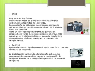 • 1980 
Muy resistentes y fiables. 
Obturador de metal de plano focal y desplazamiento 
vertical, con velocidades de 1 segundo, 
Con un diseño de obturador más moderno compuesto 
por varias láminas metálicas que se elevan verticalmente 
como una persiana. 
Tiene un visor fijo de pentaprisma. La pantalla de 
enfoque tiene varios métodos de enfoque: el círculo más 
grande es un cristal esmerilado, el siguiente círculo tiene 
microprismas y el círculo interior es un telémetro de 
imagen partida. 
• En 1990 
Aparece la cámara digital que constituye la base de la creación 
inmediata de imágenes. 
La digitalización ha liberado a la fotografía del carácter 
documental de su naturaleza ya que la manipulación de 
imágenes a través de la infografía ha permitido recuperar el 
imaginario 
 