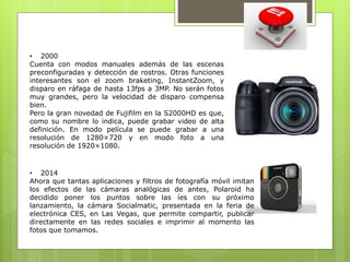 • 2000 
Cuenta con modos manuales además de las escenas 
preconfiguradas y detección de rostros. Otras funciones 
interesantes son el zoom braketing, InstantZoom, y 
disparo en ráfaga de hasta 13fps a 3MP. No serán fotos 
muy grandes, pero la velocidad de disparo compensa 
bien. 
Pero la gran novedad de Fujifilm en la S2000HD es que, 
como su nombre lo indica, puede grabar video de alta 
definición. En modo película se puede grabar a una 
resolución de 1280×720 y en modo foto a una 
resolución de 1920×1080. 
• 2014 
Ahora que tantas aplicaciones y filtros de fotografía móvil imitan 
los efectos de las cámaras analógicas de antes, Polaroid ha 
decidido poner los puntos sobre las íes con su próximo 
lanzamiento, la cámara Socialmatic, presentada en la feria de 
electrónica CES, en Las Vegas, que permite compartir, publicar 
directamente en las redes sociales e imprimir al momento las 
fotos que tomamos. 
