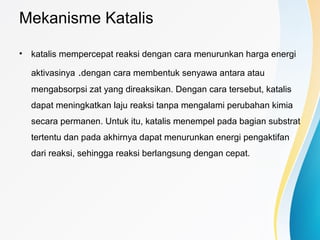 Mekanisme Katalis
• katalis mempercepat reaksi dengan cara menurunkan harga energi
aktivasinya .dengan cara membentuk senyawa antara atau
mengabsorpsi zat yang direaksikan. Dengan cara tersebut, katalis
dapat meningkatkan laju reaksi tanpa mengalami perubahan kimia
secara permanen. Untuk itu, katalis menempel pada bagian substrat
tertentu dan pada akhirnya dapat menurunkan energi pengaktifan
dari reaksi, sehingga reaksi berlangsung dengan cepat.
 