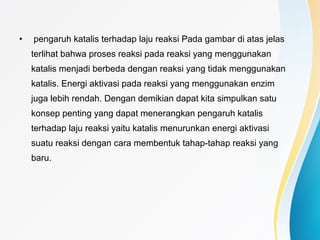 • pengaruh katalis terhadap laju reaksi Pada gambar di atas jelas
terlihat bahwa proses reaksi pada reaksi yang menggunakan
katalis menjadi berbeda dengan reaksi yang tidak menggunakan
katalis. Energi aktivasi pada reaksi yang menggunakan enzim
juga lebih rendah. Dengan demikian dapat kita simpulkan satu
konsep penting yang dapat menerangkan pengaruh katalis
terhadap laju reaksi yaitu katalis menurunkan energi aktivasi
suatu reaksi dengan cara membentuk tahap-tahap reaksi yang
baru.
 