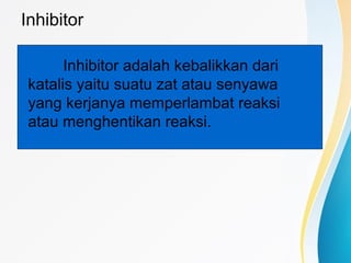 Inhibitor
Inhibitor adalah kebalikkan dari
katalis yaitu suatu zat atau senyawa
yang kerjanya memperlambat reaksi
atau menghentikan reaksi.
 