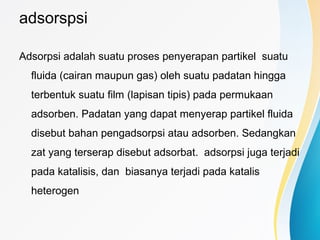adsorspsi
Adsorpsi adalah suatu proses penyerapan partikel suatu
fluida (cairan maupun gas) oleh suatu padatan hingga
terbentuk suatu film (lapisan tipis) pada permukaan
adsorben. Padatan yang dapat menyerap partikel fluida
disebut bahan pengadsorpsi atau adsorben. Sedangkan
zat yang terserap disebut adsorbat. adsorpsi juga terjadi
pada katalisis, dan biasanya terjadi pada katalis
heterogen
 