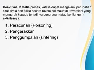 Deaktivasi Katalis proses, katalis dapat mengalami perubahan
sifat kimia dan fisika secara reversibel maupun ireversibel yang
mengarah kepada terjadinya penurunan (atau kehilangan)
aktivitasnya.
1. Peracunan (Poisoning)
2. Pengerakkan
3. Penggumpalan (sintering)
 