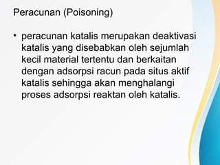 Peracunan (Poisoning)
• peracunan katalis merupakan deaktivasi
katalis yang disebabkan oleh sejumlah
kecil material tertentu dan berkaitan
dengan adsorpsi racun pada situs aktif
katalis sehingga akan menghalangi
proses adsorpsi reaktan oleh katalis.
 