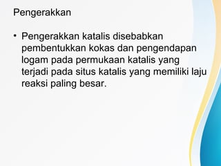 Pengerakkan
• Pengerakkan katalis disebabkan
pembentukkan kokas dan pengendapan
logam pada permukaan katalis yang
terjadi pada situs katalis yang memiliki laju
reaksi paling besar.
 